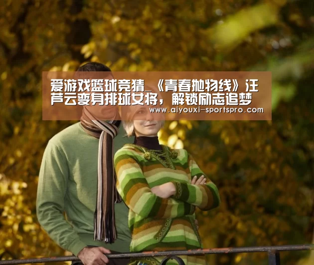 爱游戏篮球竞猜_《青春抛物线》汪芦云变身排球女将,解锁励志追梦之旅(图2) 爱游戏篮球竞猜